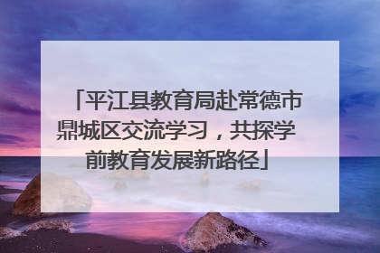平江县教育局赴常德市鼎城区交流学习，共探学前教育发展新路径
