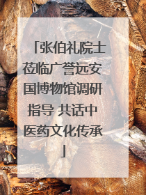 张伯礼院士莅临广誉远安国博物馆调研指导 共话中医药文化传承