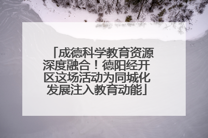 成德科学教育资源深度融合！德阳经开区这场活动为同城化发展注入教育动能