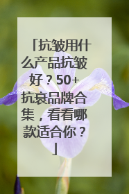 抗皱用什么产品抗皱好？50+抗衰品牌合集，看看哪款适合你？