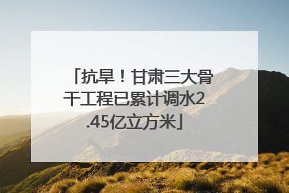 抗旱！甘肃三大骨干工程已累计调水2.45亿立方米