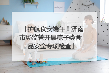护航食安端午！济南市场监管开展粽子类食品安全专项检查