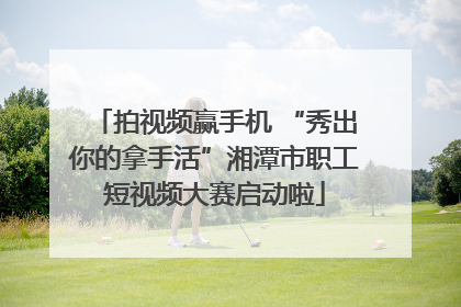 拍视频赢手机 “秀出你的拿手活”湘潭市职工短视频大赛启动啦