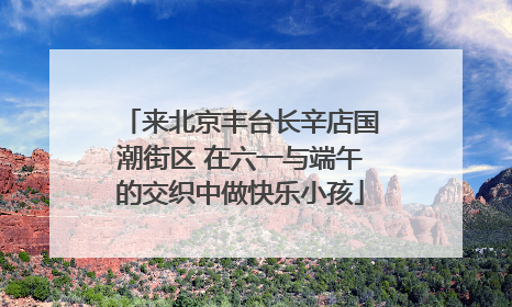 来北京丰台长辛店国潮街区 在六一与端午的交织中做快乐小孩