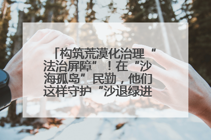 构筑荒漠化治理“法治屏障”！在“沙海孤岛”民勤，他们这样守护“沙退绿进”的生态奇迹