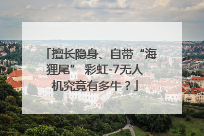 擅长隐身、自带“海狸尾” 彩虹-7无人机究竟有多牛？
