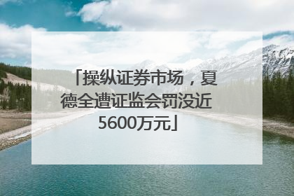 操纵证券市场，夏德全遭证监会罚没近5600万元