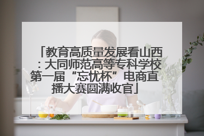 教育高质量发展看山西：大同师范高等专科学校第一届“忘忧杯”电商直播大赛圆满收官