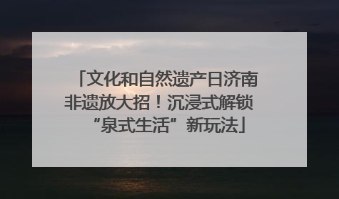 文化和自然遗产日济南非遗放大招！沉浸式解锁“泉式生活”新玩法