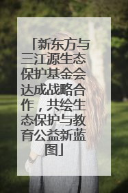 新东方与三江源生态保护基金会达成战略合作，共绘生态保护与教育公益新蓝图