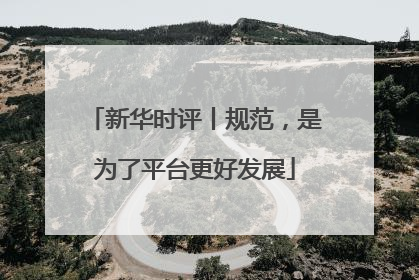 新华时评丨规范，是为了平台更好发展
