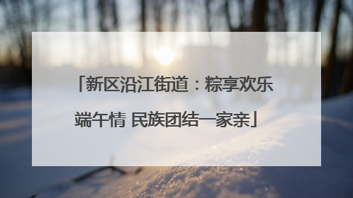 新区沿江街道：粽享欢乐端午情 民族团结一家亲
