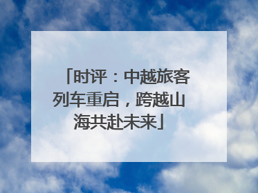 时评：中越旅客列车重启，跨越山海共赴未来