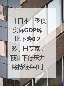 日本一季度实际GDP环比下降0.2%，日专家：预计下行压力将持续存在