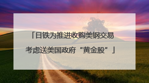 日铁为推进收购美钢交易 考虑送美国政府“黄金股”