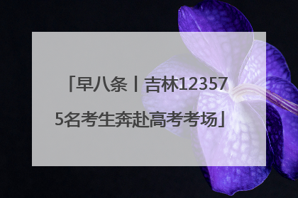 早八条丨吉林123575名考生奔赴高考考场