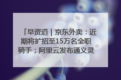 早资道｜京东外卖：近期将扩招至15万名全职骑手；阿里云发布通义灵码AI IDE