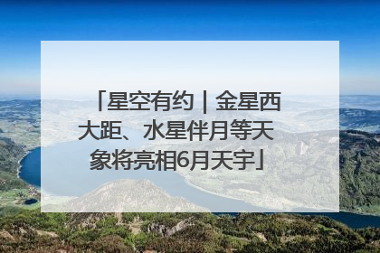 星空有约｜金星西大距、水星伴月等天象将亮相6月天宇