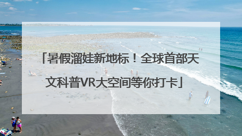 暑假溜娃新地标！全球首部天文科普VR大空间等你打卡