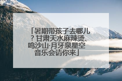 暑期带孩子去哪儿？甘肃天水麻辣烫、鸣沙山·月牙泉星空音乐会请你来