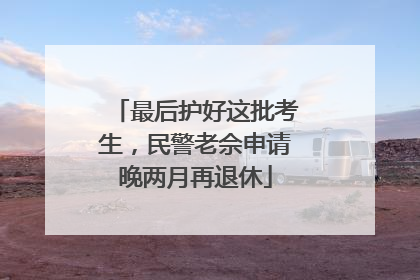 最后护好这批考生，民警老佘申请晚两月再退休