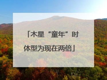 木星“童年”时体型为现在两倍