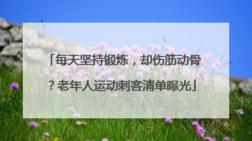 每天坚持锻炼，却伤筋动骨？老年人运动刺客清单曝光