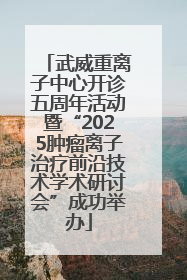 武威重离子中心开诊五周年活动暨“2025肿瘤离子治疗前沿技术学术研讨会”成功举办