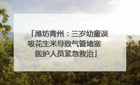 潍坊青州：三岁幼童误吸花生米导致气管堵塞 医护人员紧急救治