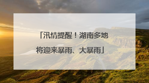 汛情提醒！湖南多地将迎来暴雨、大暴雨