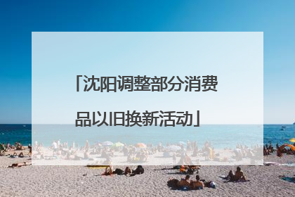沈阳调整部分消费品以旧换新活动