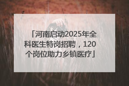 河南启动2025年全科医生特岗招聘，120个岗位助力乡镇医疗