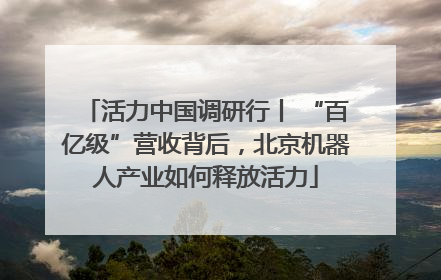 活力中国调研行丨 “百亿级”营收背后，北京机器人产业如何释放活力