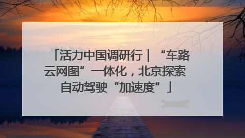 活力中国调研行｜“车路云网图”一体化，北京探索自动驾驶“加速度”