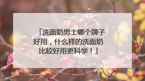 洗面奶男士哪个牌子好用，什么样的洗面奶比较好用更科学！