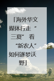海外华文媒体行走“三夏” 看“新农人”如何逐梦沃野