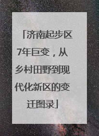 济南起步区7年巨变，从乡村田野到现代化新区的变迁图录