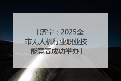 济宁：2025全市无人机行业职业技能竞赛成功举办