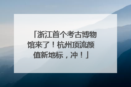 浙江首个考古博物馆来了！杭州顶流颜值新地标，冲！