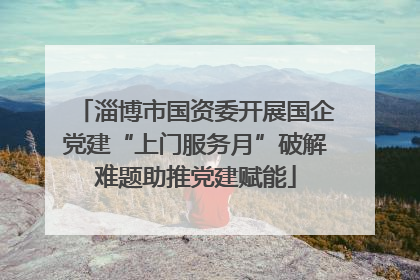 淄博市国资委开展国企党建“上门服务月”破解难题助推党建赋能