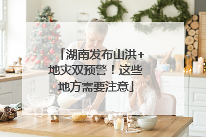 湖南发布山洪+地灾双预警！这些地方需要注意