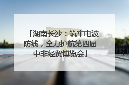 湖南长沙：筑牢电波防线，全力护航第四届中非经贸博览会