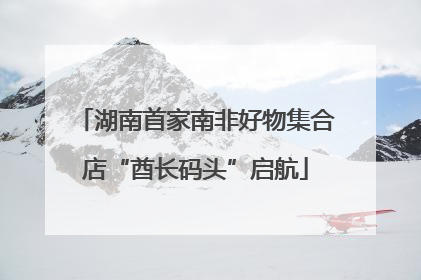 湖南首家南非好物集合店“酋长码头”启航
