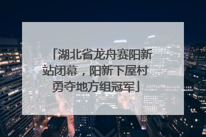 湖北省龙舟赛阳新站闭幕，阳新下屋村勇夺地方组冠军