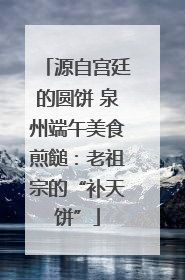 源自宫廷的圆饼 泉州端午美食煎䭔：老祖宗的“补天饼”