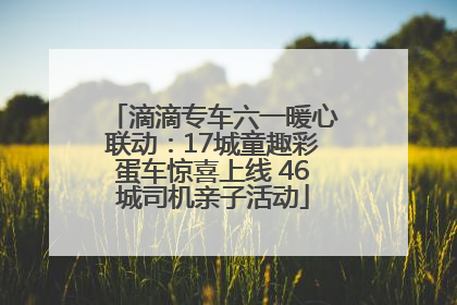 滴滴专车六一暖心联动：17城童趣彩蛋车惊喜上线 46城司机亲子活动