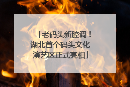 老码头新腔调！湖北首个码头文化演艺区正式亮相