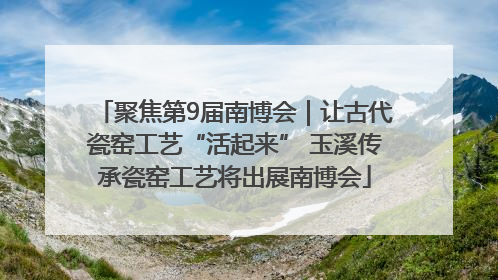 聚焦第9届南博会｜让古代瓷窑工艺“活起来” 玉溪传承瓷窑工艺将出展南博会