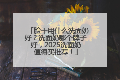脸干用什么洗面奶好？洗面奶哪个牌子好，2025洗面奶值得买推荐！