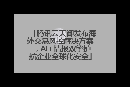 腾讯云天御发布海外交易风控解决方案，AI+情报双擎护航企业全球化安全